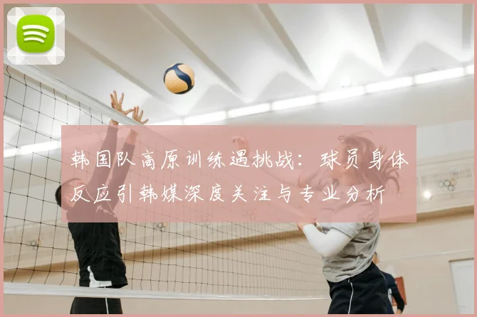 韩国队高原训练遇挑战:球员身体反应引韩媒深度关注与专业分析