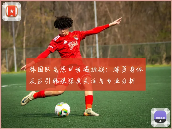 韩国队高原训练遇挑战：球员身体反应引韩媒深度关注与专业分析