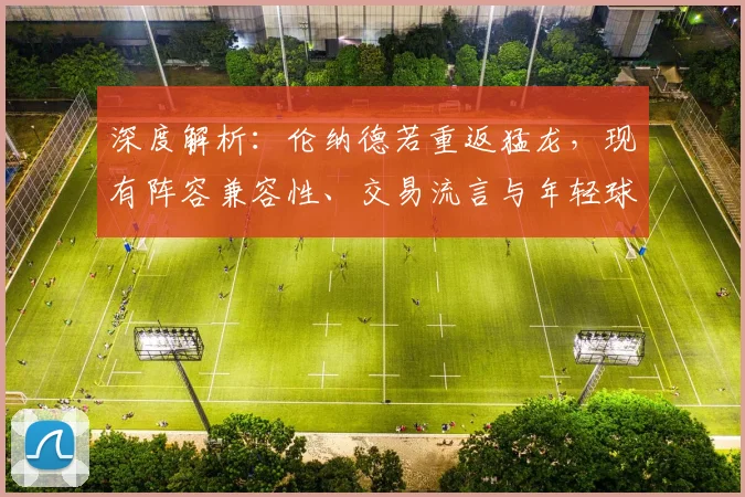 深度解析:伦纳德若重返猛龙,现有阵容兼容性、交易流言与年轻球员发展前景