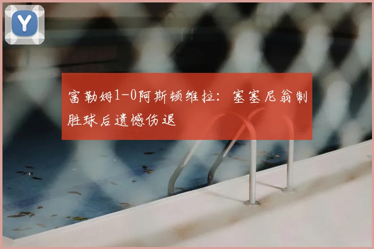 富勒姆1-0阿斯顿维拉：塞塞尼翁制胜球后遗憾伤退