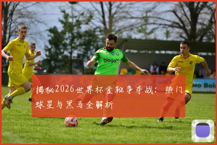 揭秘2026世界杯金靴争夺战：热门球星与黑马全解析