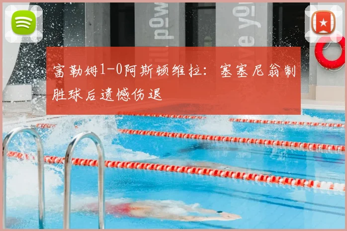 富勒姆1-0阿斯顿维拉:塞塞尼翁制胜球后遗憾伤退