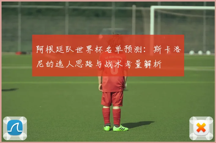 阿根廷队世界杯名单预测：斯卡洛尼的选人思路与战术考量解析
