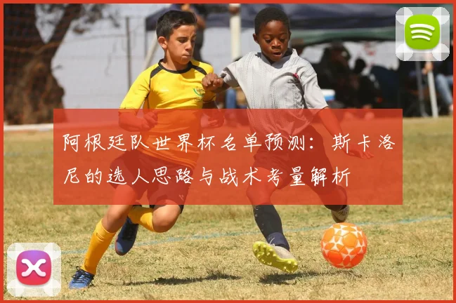 阿根廷队世界杯名单预测:斯卡洛尼的选人思路与战术考量解析